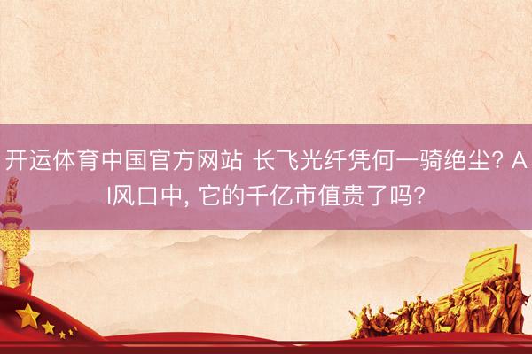 开运体育中国官方网站 长飞光纤凭何一骑绝尘? AI风口中， 它的千亿市值贵了吗?