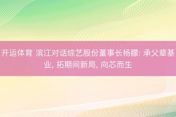 开运体育 滨江对话综艺股份董事长杨朦: 承父辈基业， 拓期间新局， 向芯而生
