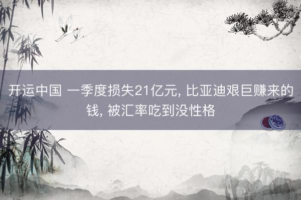 开运中国 一季度损失21亿元， 比亚迪艰巨赚来的钱， 被汇率吃到没性格