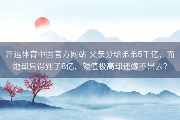 开运体育中国官方网站 父亲分给弟弟5千亿,而她却只得到了8亿,颜值极高却还嫁不出去?