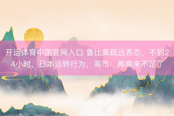 开运体育中国官网入口 鲁比奥疏远表态，不到24小时，日本运转行为，高市：再晚来不足了