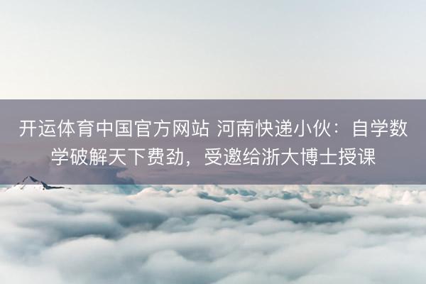 开运体育中国官方网站 河南快递小伙：自学数学破解天下费劲，受邀给浙大博士授课