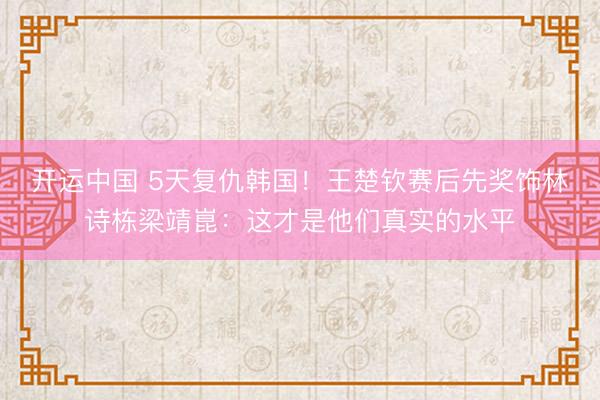 开运中国 5天复仇韩国！王楚钦赛后先奖饰林诗栋梁靖崑：这才是他们真实的水平