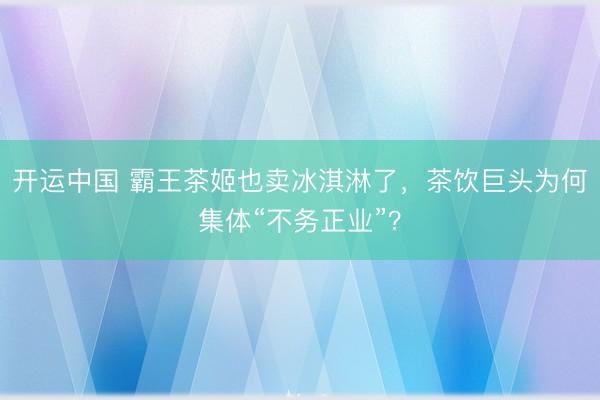 开运中国 霸王茶姬也卖冰淇淋了，茶饮巨头为何集体“不务正业”？