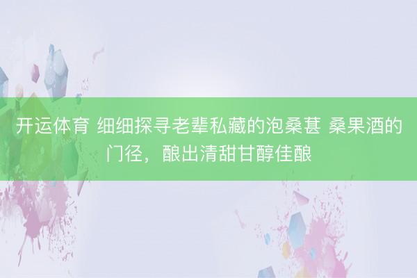 开运体育 细细探寻老辈私藏的泡桑葚 桑果酒的门径，酿出清甜甘醇佳酿