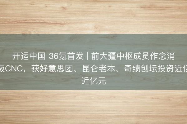 开运中国 36氪首发 | 前大疆中枢成员作念消费级CNC，获好意思团、昆仑老本、奇绩创坛投资近亿元