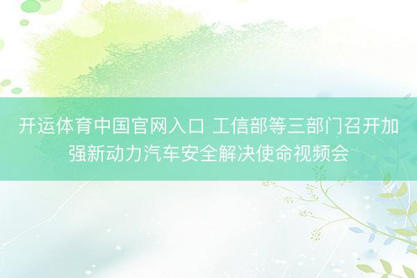 开运体育中国官网入口 工信部等三部门召开加强新动力汽车安全解决使命视频会