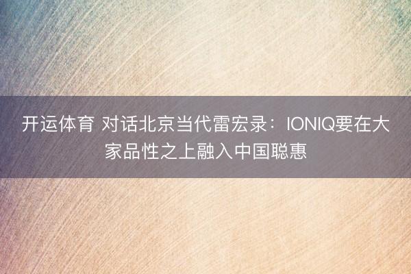 开运体育 对话北京当代雷宏录：IONIQ要在大家品性之上融入中国聪惠
