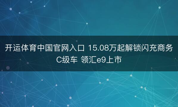 开运体育中国官网入口 15.08万起解锁闪充商务C级车 领汇e9上市