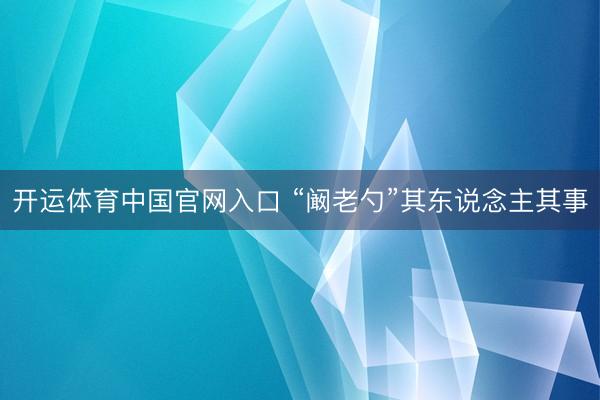 开运体育中国官网入口 “阚老勺”其东说念主其事