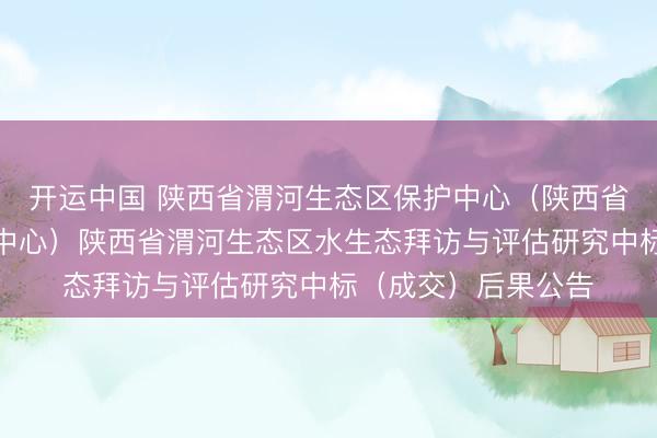 开运中国 陕西省渭河生态区保护中心（陕西省渭河流域处罚保护中心）陕西省渭河生态区水生态拜访与评估研究中标（成交）后果公告
