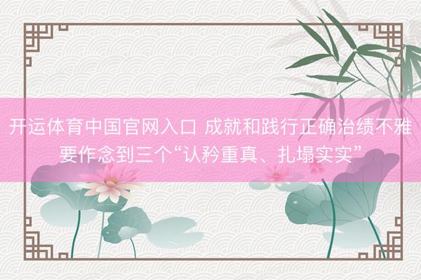 开运体育中国官网入口 成就和践行正确治绩不雅要作念到三个“认矜重真、扎塌实实”