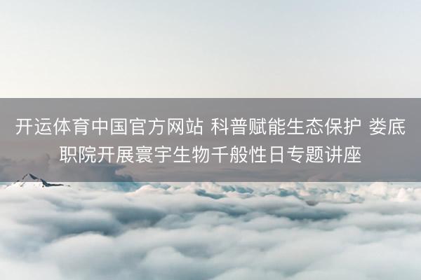开运体育中国官方网站 科普赋能生态保护 娄底职院开展寰宇生物千般性日专题讲座