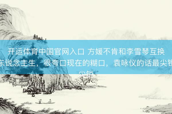 开运体育中国官网入口 方媛不肯和李雪琴互换东说念主生,很夸口现在的糊口,袁咏仪的话最尖锐
