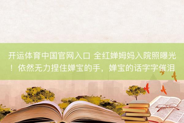 开运体育中国官网入口 全红婵姆妈入院照曝光！依然无力捏住婵宝的手，婵宝的话字字催泪