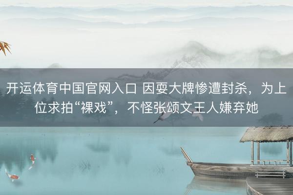 开运体育中国官网入口 因耍大牌惨遭封杀，为上位求拍“裸戏”，不怪张颂文王人嫌弃她