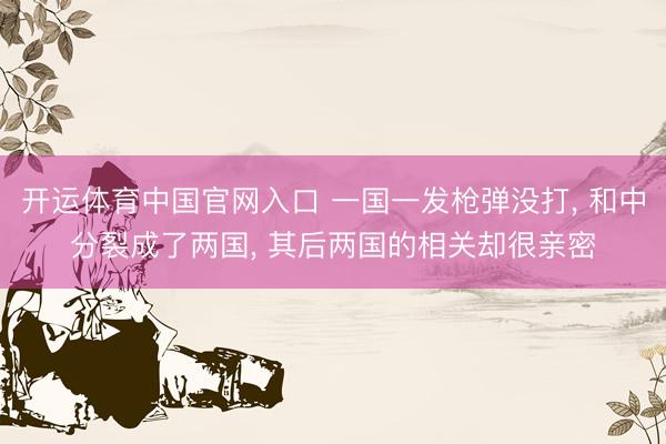 开运体育中国官网入口 一国一发枪弹没打, 和中分裂成了两国, 其后两国的相关却很亲密