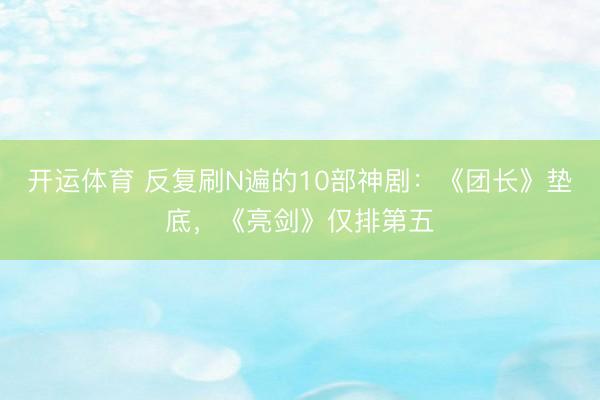 开运体育 反复刷N遍的10部神剧：《团长》垫底，《亮剑》仅排第五