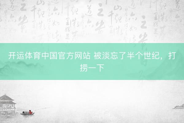 开运体育中国官方网站 被淡忘了半个世纪，打捞一下