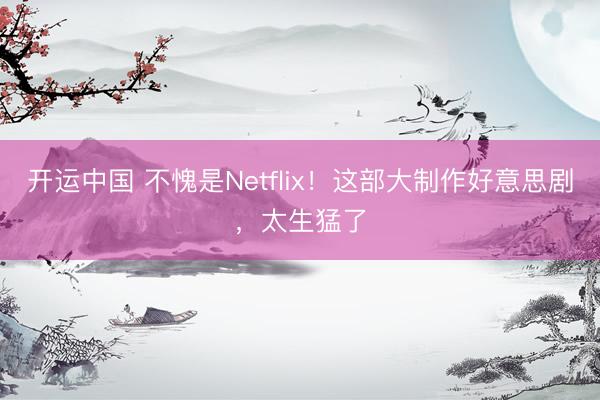 开运中国 不愧是Netflix！这部大制作好意思剧，太生猛了