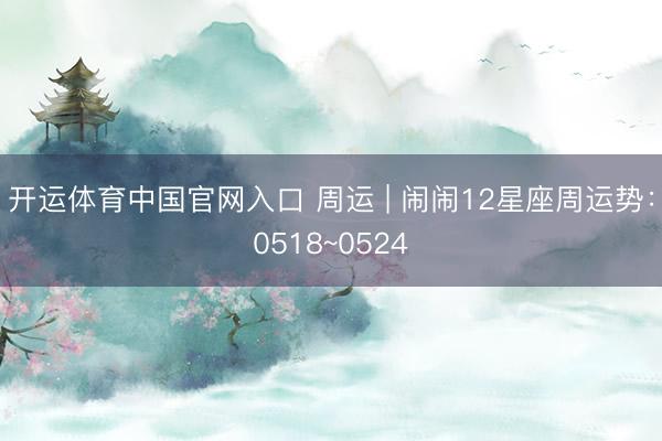 开运体育中国官网入口 周运 | 闹闹12星座周运势：0518~0524