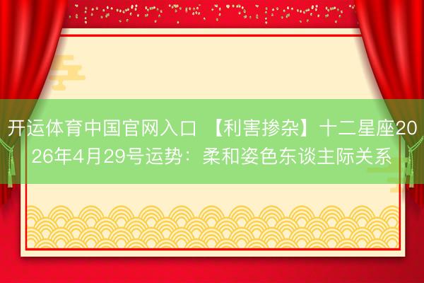 开运体育中国官网入口 【利害掺杂】十二星座2026年4月29号运势：柔和姿色东谈主际关系