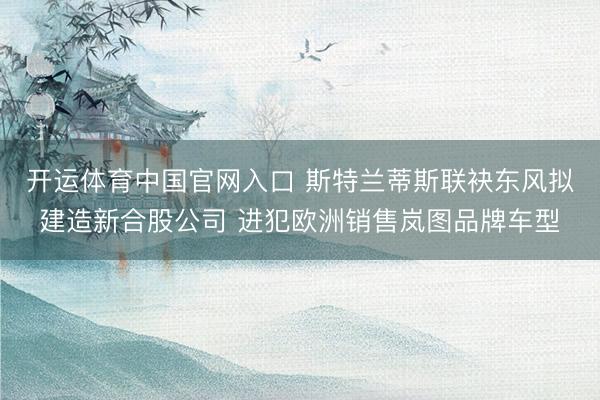 开运体育中国官网入口 斯特兰蒂斯联袂东风拟建造新合股公司 进犯欧洲销售岚图品牌车型