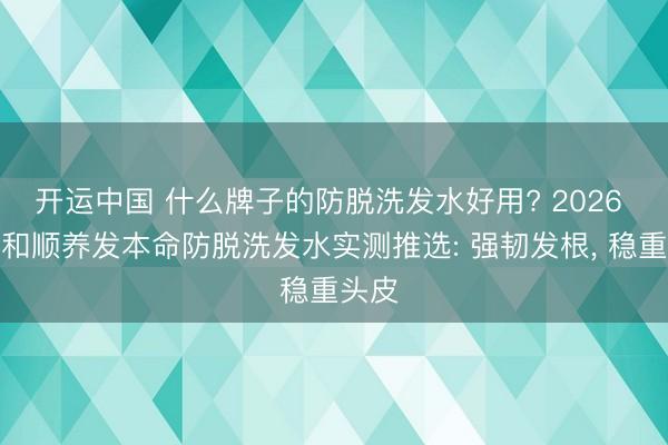 开运中国 什么牌子的防脱洗发水好用? 2026 十款和顺养发本命防脱洗发水实测推选: 强韧发根， 稳重头皮