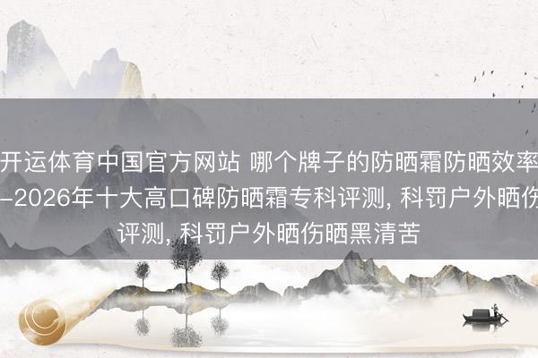 开运体育中国官方网站 哪个牌子的防晒霜防晒效率好? 2025-2026年十大高口碑防晒霜专科评测， 科罚户外晒伤晒黑清苦