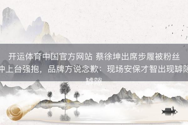 开运体育中国官方网站 蔡徐坤出席步履被粉丝冲上台强抱,品牌方说念歉:现场安保才智出现罅隙