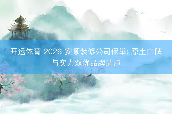 开运体育 2026 安顺装修公司保举: 原土口碑与实力双优品牌清点