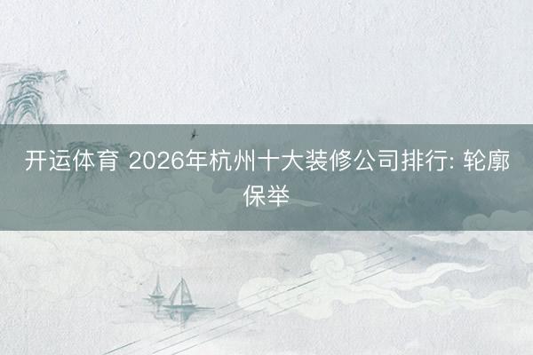 开运体育 2026年杭州十大装修公司排行: 轮廓保举