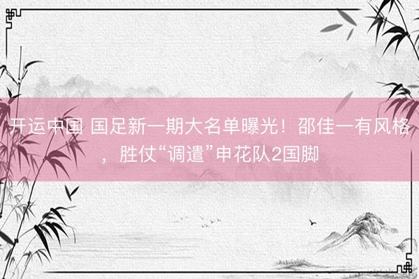 开运中国 国足新一期大名单曝光!邵佳一有风格,胜仗“调遣”申花队2国脚