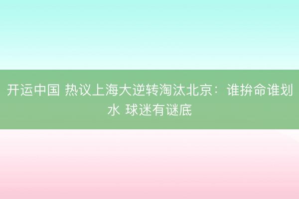 开运中国 热议上海大逆转淘汰北京：谁拚命谁划水 球迷有谜底