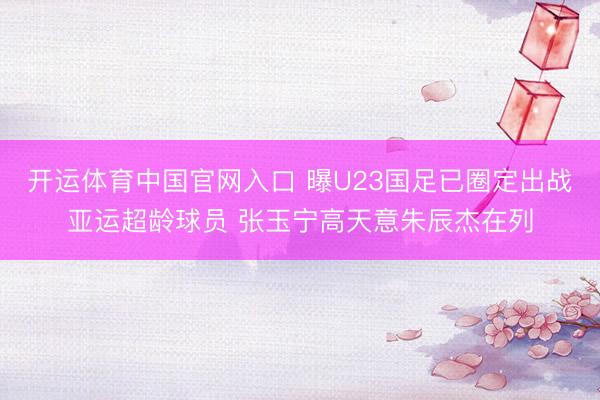 开运体育中国官网入口 曝U23国足已圈定出战亚运超龄球员 张玉宁高天意朱辰杰在列
