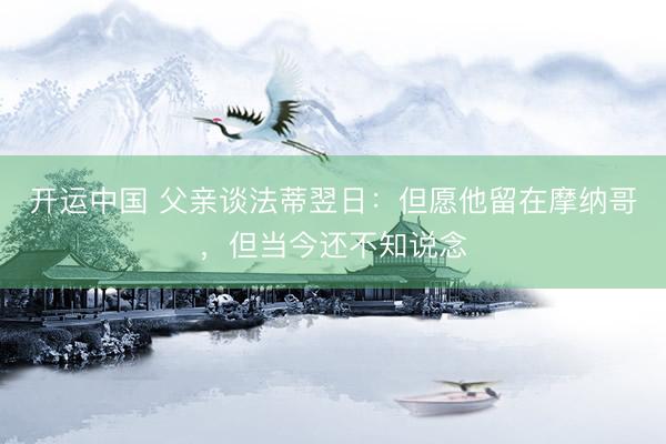 开运中国 父亲谈法蒂翌日：但愿他留在摩纳哥，但当今还不知说念