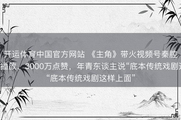 开运体育中国官方网站 《主角》带火视频号秦腔热：53亿播放、3000万点赞，年青东谈主说“底本传统戏剧这样上面”