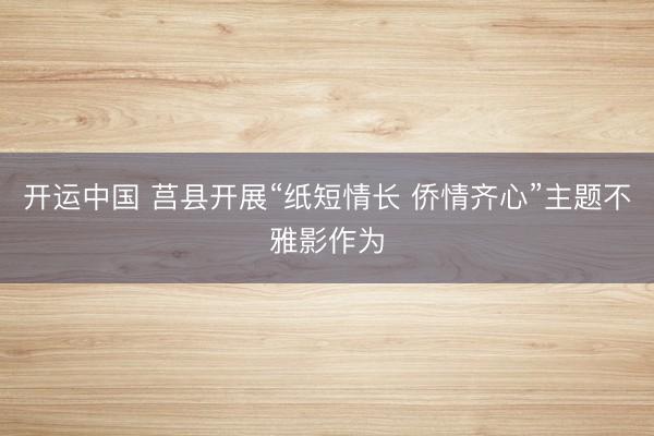 开运中国 莒县开展“纸短情长 侨情齐心”主题不雅影作为