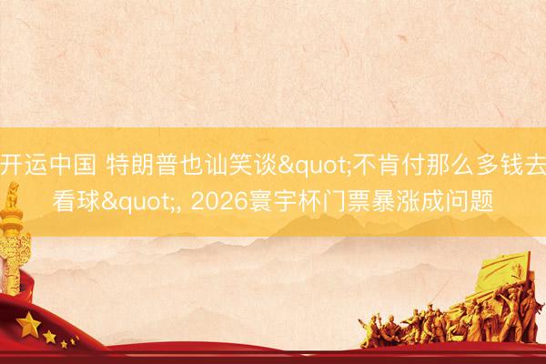 开运中国 特朗普也讪笑谈"不肯付那么多钱去看球"， 2026寰宇杯门票暴涨成问题