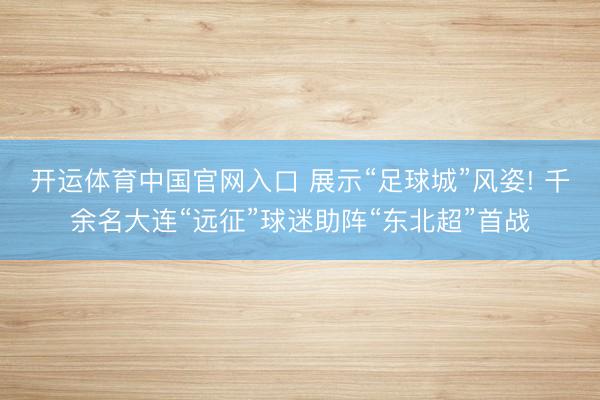 开运体育中国官网入口 展示“足球城”风姿! 千余名大连“远征”球迷助阵“东北超”首战