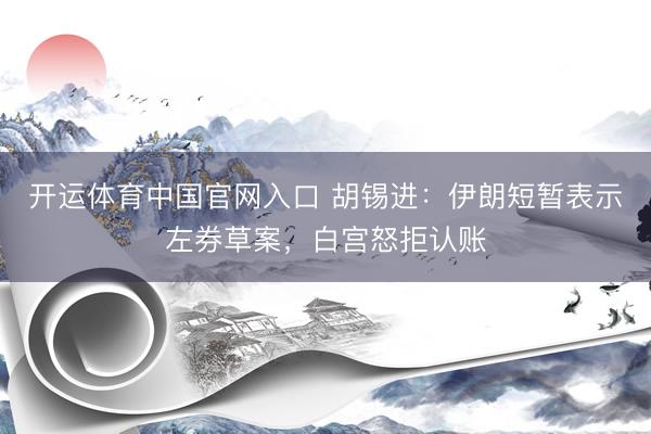 开运体育中国官网入口 胡锡进：伊朗短暂表示左券草案，白宫怒拒认账
