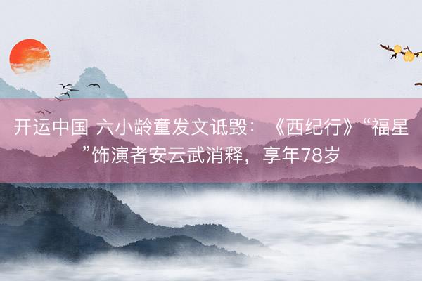 开运中国 六小龄童发文诋毁：《西纪行》“福星”饰演者安云武消释，享年78岁