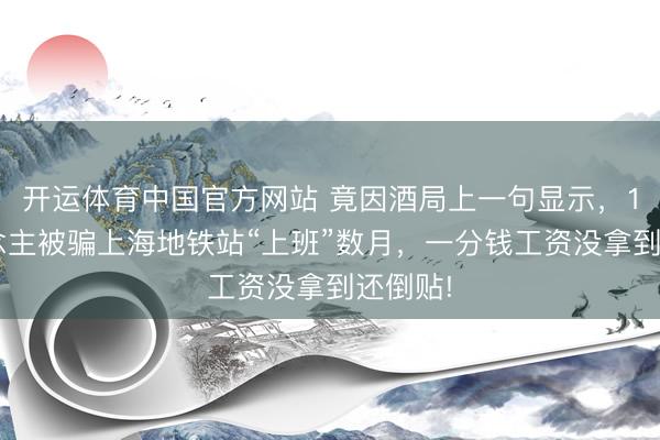 开运体育中国官方网站 竟因酒局上一句显示,14东说念主被骗上海地铁站“上班”数月,一分钱工资没拿到还倒贴!