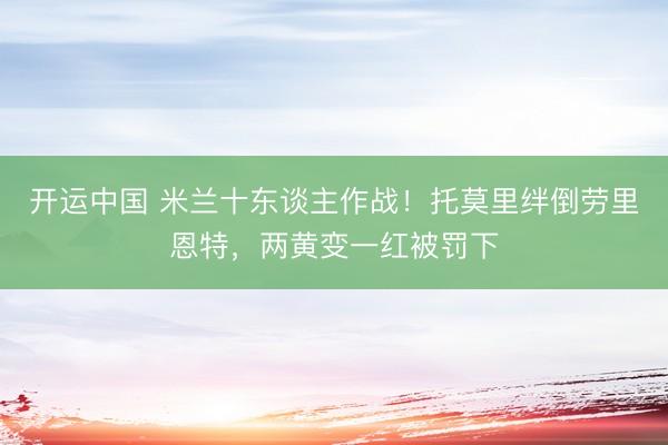 开运中国 米兰十东谈主作战！托莫里绊倒劳里恩特，两黄变一红被罚下