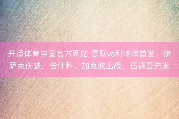 开运体育中国官方网站 曼联vs利物浦首发：伊萨克伤缺，舍什科、加克波出战，伍德曼先发