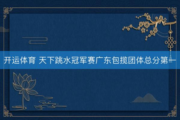 开运体育 天下跳水冠军赛广东包揽团体总分第一