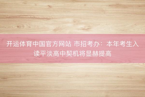 开运体育中国官方网站 市招考办：本年考生入读平淡高中契机将显赫提高