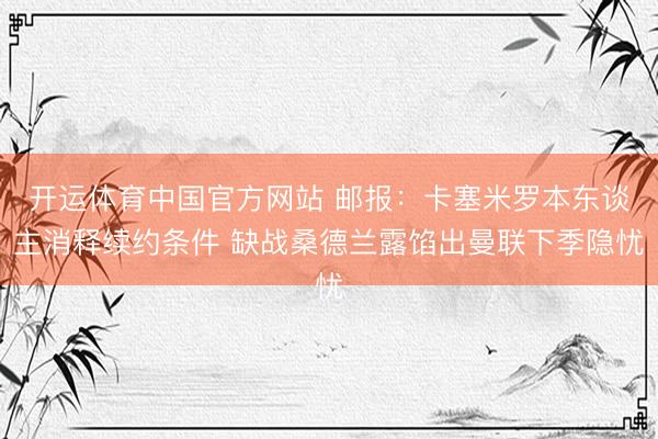 开运体育中国官方网站 邮报:卡塞米罗本东谈主消释续约条件 缺战桑德兰露馅出曼联下季隐忧