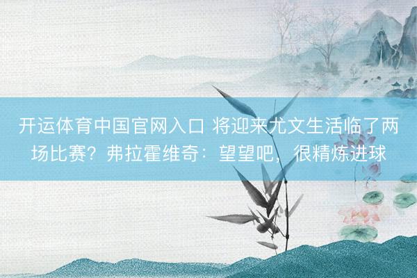 开运体育中国官网入口 将迎来尤文生活临了两场比赛?弗拉霍维奇:望望吧,很精炼进球