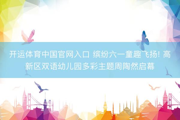 开运体育中国官网入口 缤纷六一童趣飞扬! 高新区双语幼儿园多彩主题周陶然启幕